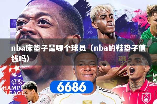 详细阅读:nba床垫子是哪个球员(nba的鞋垫子值钱吗) nba床垫子是哪个球员(nba的鞋垫子值钱吗)