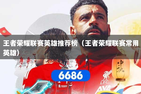 王者荣耀联赛英雄推荐榜(王者荣耀联赛常用英雄)